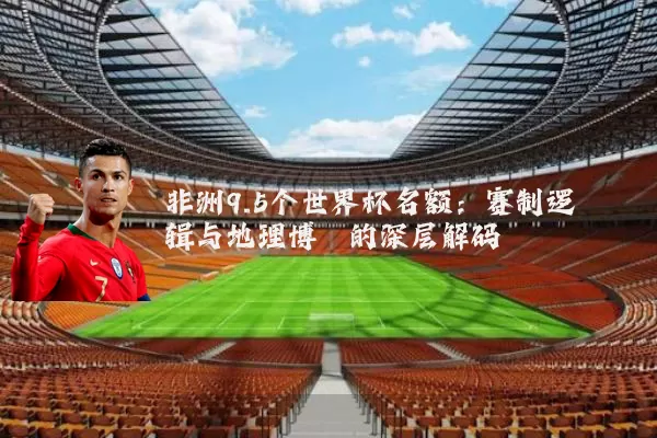 非洲9.5个世界杯名额：赛制逻辑与地理博弈的深层解码